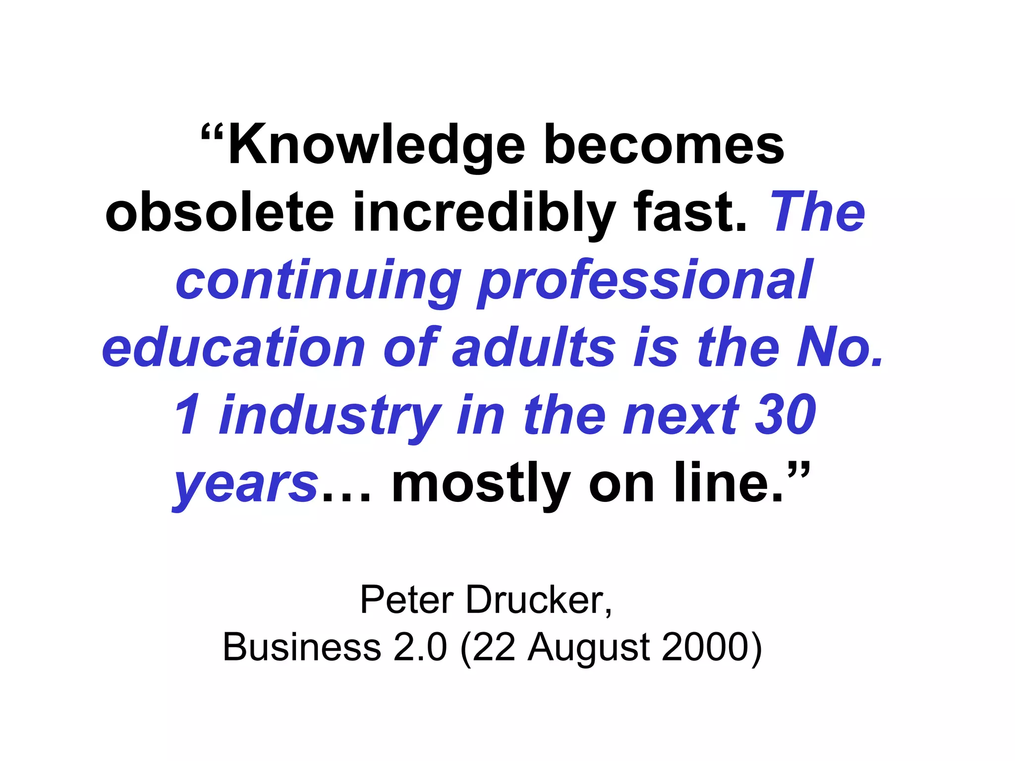 “ Knowledge becomes obsolete incredibly fast.  The  continuing professional education of adults is the No. 1 industry in the next 30 years … mostly on line.” Peter Drucker,  Business 2.0 (22 August 2000) 