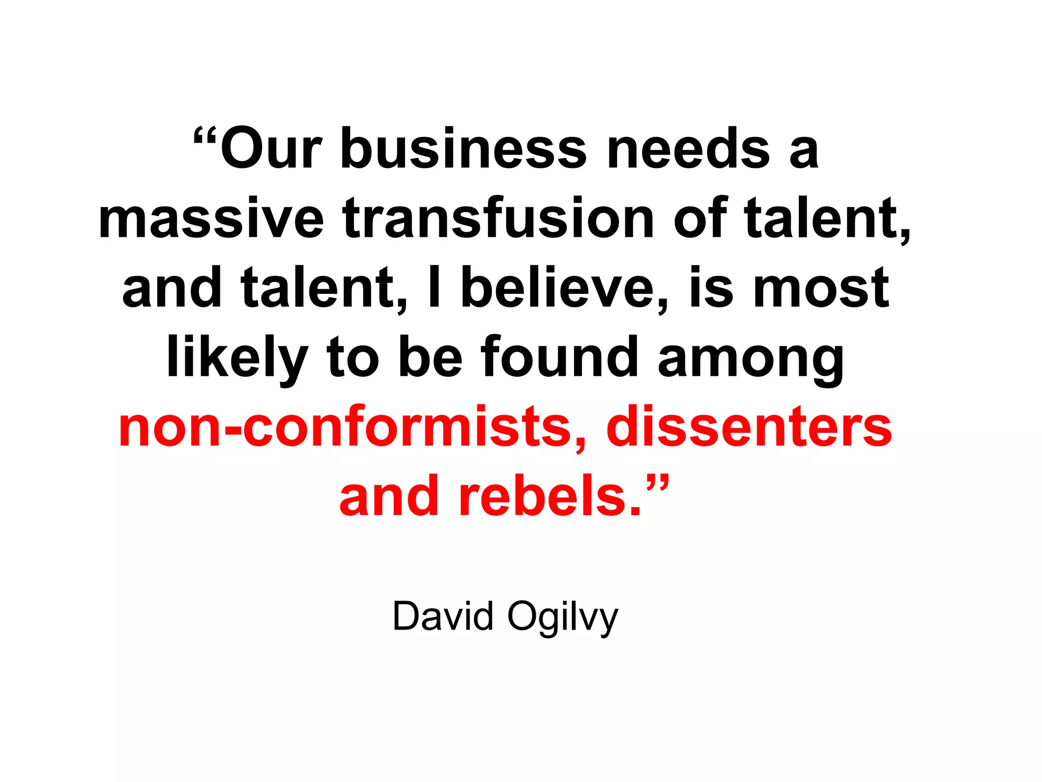 “ Our business needs a massive transfusion of talent, and talent, I believe, is most likely to be found among non-conformists, dissenters and rebels.” David Ogilvy 