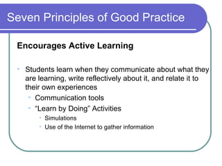 Seven Principles of Good Practice Encourages Active Learning Students learn when they communicate about what they are learning, write reflectively about it, and relate it to their own experiences Communication tools “ Learn by Doing” Activities Simulations Use of the Internet to gather information 