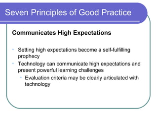 Seven Principles of Good Practice Communicates High Expectations Setting high expectations become a self-fulfilling prophecy Technology can communicate high expectations and present powerful learning challenges Evaluation criteria may be clearly articulated with technology 