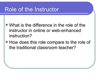 Role of the Instructor What is the difference in the role of the instructor in online or web-enhanced instruction? How does this role compare to the role of the traditional classroom teacher? 