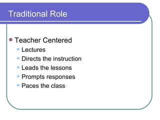 Traditional Role Teacher Centered Lectures Directs the instruction Leads the lessons Prompts responses Paces the class 