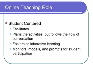 Online Teaching Role Student Centered Facilitates Plans the activities, but follows the flow of conversation Fosters collaborative learning Monitors, models, and prompts for student participation 