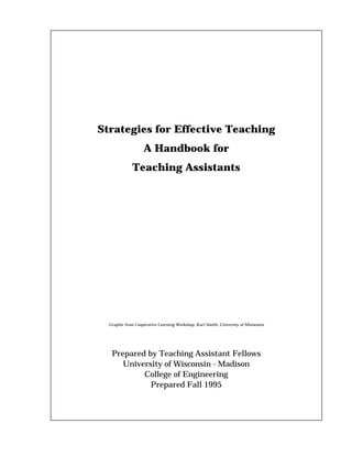 Strategies for Effective Teaching
                   A Handbook for
              Teaching Assistants




  Graphic from Cooperative Learning Workshop, Karl Smith, University of Minnesota




   Prepared by Teaching Assistant Fellows
      University of Wisconsin - Madison
           College of Engineering
             Prepared Fall 1995
 