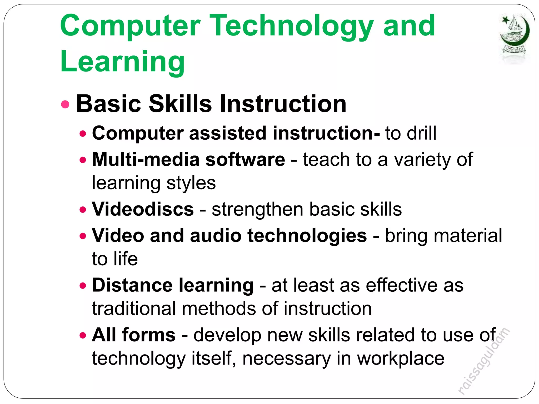 Computer Technology and
Learning
 Basic Skills Instruction
 Computer assisted instruction- to drill
 Multi-media software - teach to a variety of
learning styles
 Videodiscs - strengthen basic skills
 Video and audio technologies - bring material
to life
 Distance learning - at least as effective as
traditional methods of instruction
 All forms - develop new skills related to use of
technology itself, necessary in workplace
 