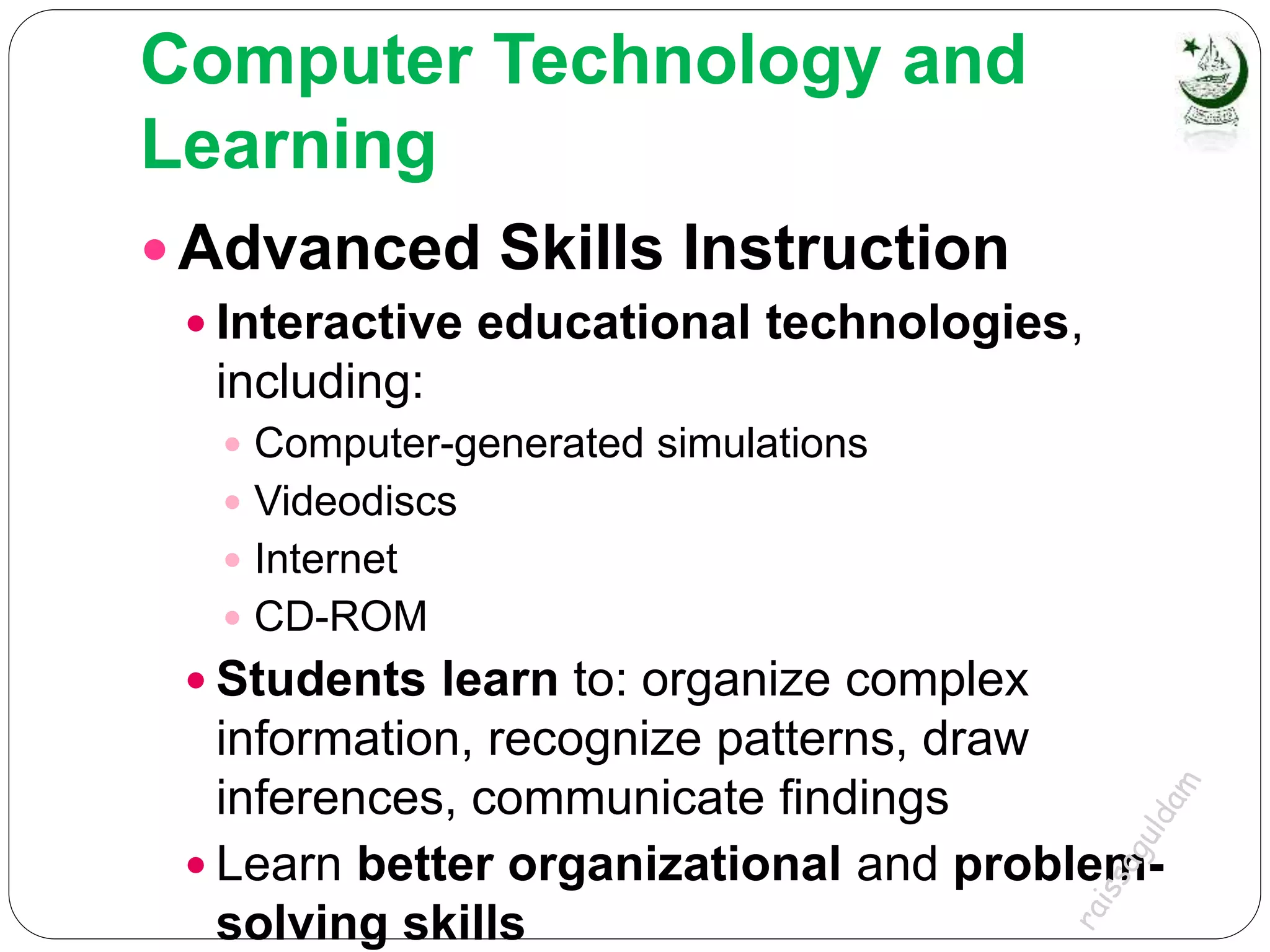 Computer Technology and
Learning
 Advanced Skills Instruction
 Interactive educational technologies,
including:
 Computer-generated simulations
 Videodiscs
 Internet
 CD-ROM
 Students learn to: organize complex
information, recognize patterns, draw
inferences, communicate findings
 Learn better organizational and problem-
solving skills
 