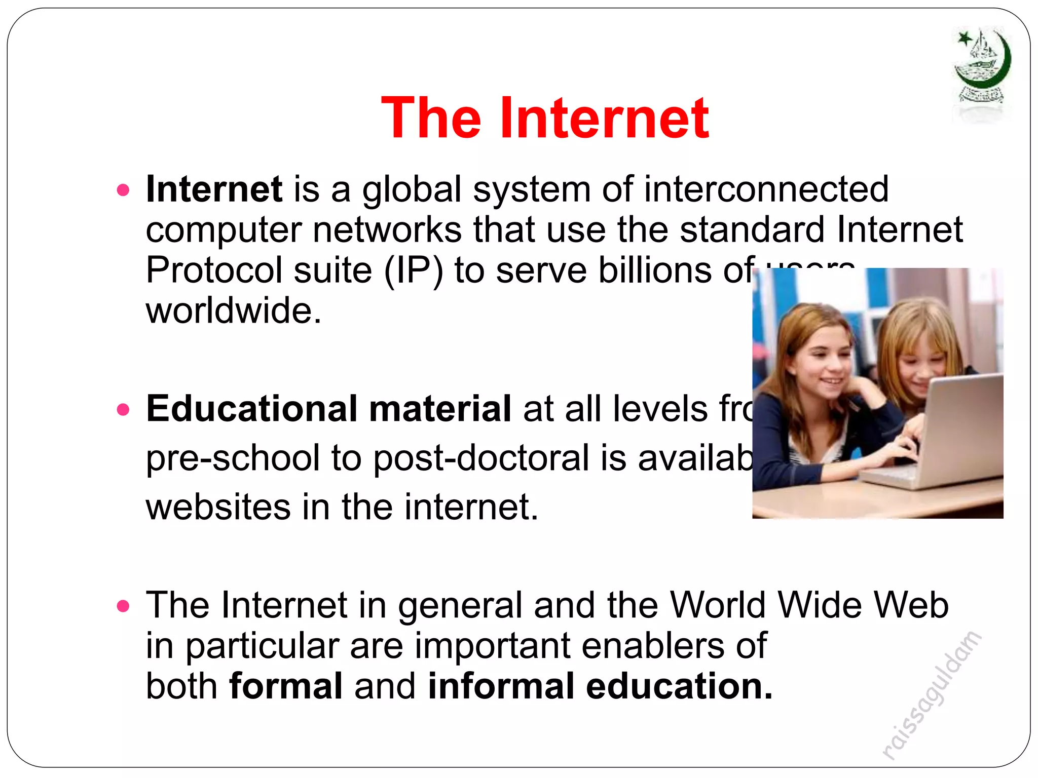 The Internet
 Internet is a global system of interconnected
computer networks that use the standard Internet
Protocol suite (IP) to serve billions of users
worldwide.
 Educational material at all levels from
pre-school to post-doctoral is available from
websites in the internet.
 The Internet in general and the World Wide Web
in particular are important enablers of
both formal and informal education.
 