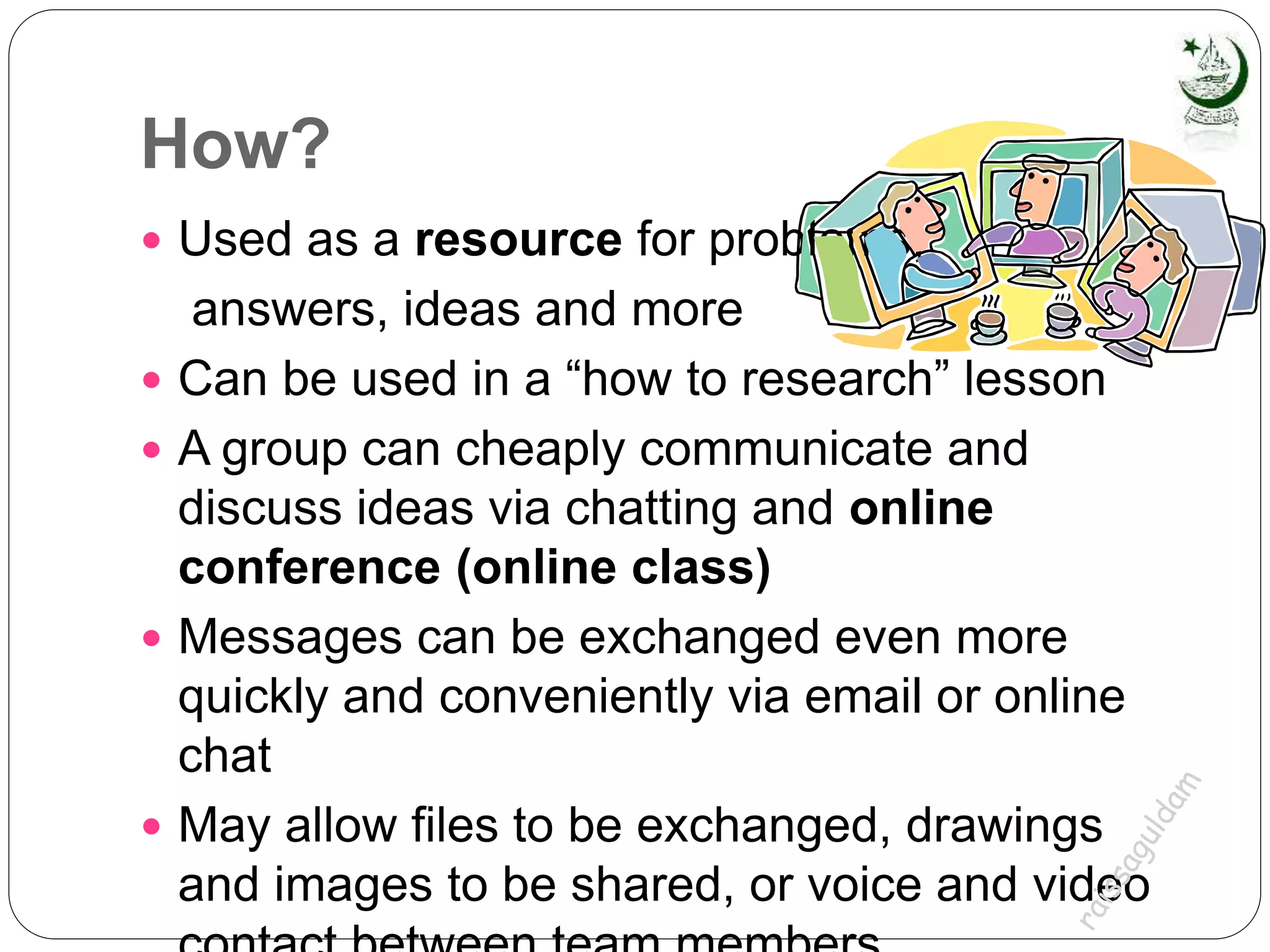 How?
 Used as a resource for problems,
answers, ideas and more
 Can be used in a “how to research” lesson
 A group can cheaply communicate and
discuss ideas via chatting and online
conference (online class)
 Messages can be exchanged even more
quickly and conveniently via email or online
chat
 May allow files to be exchanged, drawings
and images to be shared, or voice and video
 