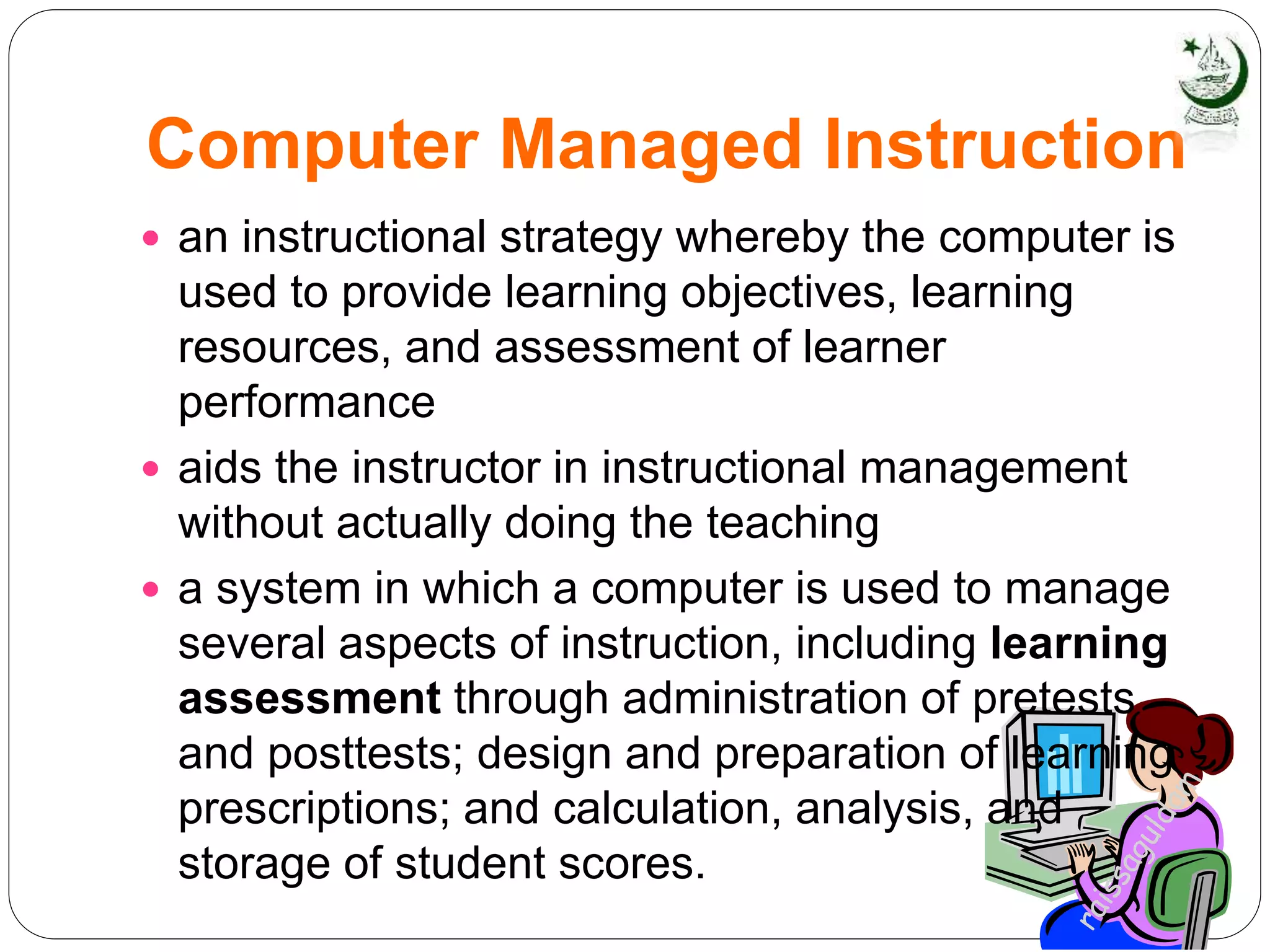 Computer Managed Instruction
 an instructional strategy whereby the computer is
used to provide learning objectives, learning
resources, and assessment of learner
performance
 aids the instructor in instructional management
without actually doing the teaching
 a system in which a computer is used to manage
several aspects of instruction, including learning
assessment through administration of pretests
and posttests; design and preparation of learning
prescriptions; and calculation, analysis, and
storage of student scores.
 