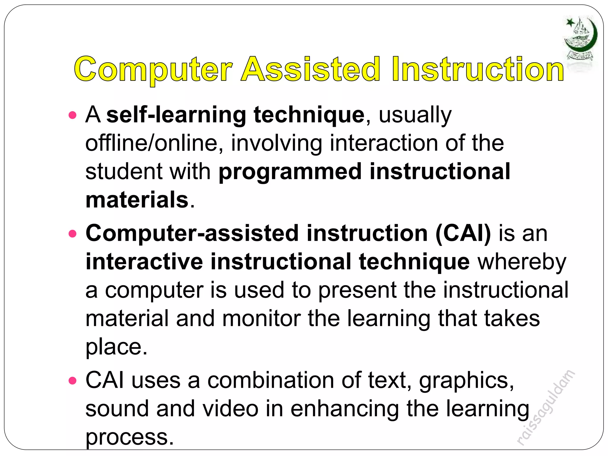  A self-learning technique, usually
offline/online, involving interaction of the
student with programmed instructional
materials.
 Computer-assisted instruction (CAI) is an
interactive instructional technique whereby
a computer is used to present the instructional
material and monitor the learning that takes
place.
 CAI uses a combination of text, graphics,
sound and video in enhancing the learning
process.
 