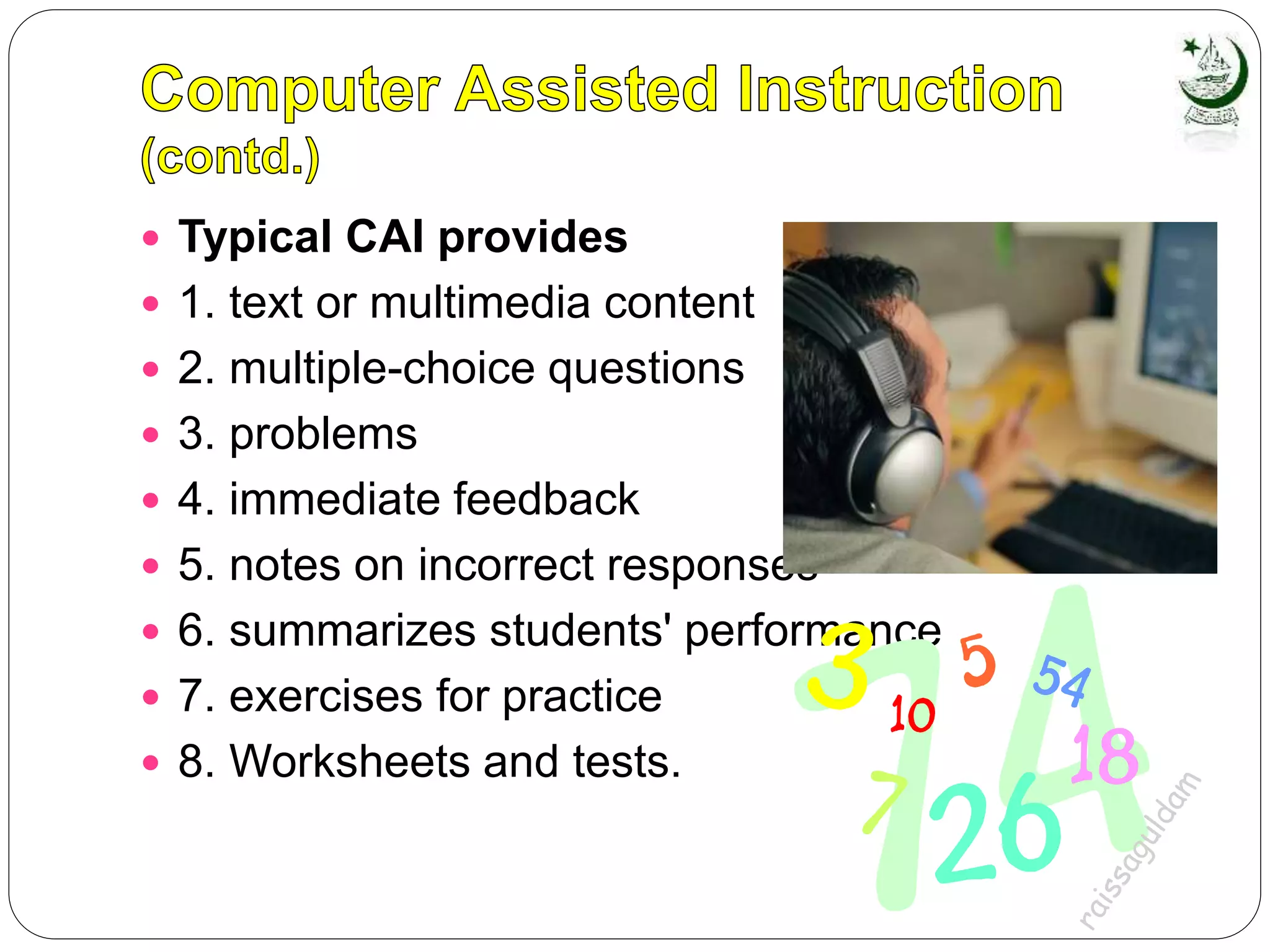  Typical CAI provides
 1. text or multimedia content
 2. multiple-choice questions
 3. problems
 4. immediate feedback
 5. notes on incorrect responses
 6. summarizes students' performance
 7. exercises for practice
 8. Worksheets and tests.
 