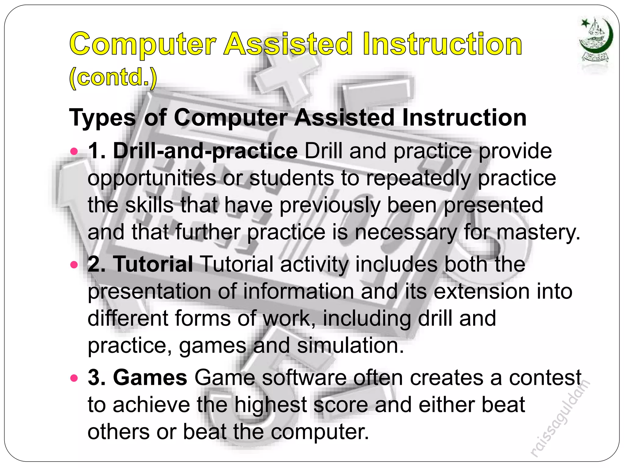 Types of Computer Assisted Instruction
 1. Drill-and-practice Drill and practice provide
opportunities or students to repeatedly practice
the skills that have previously been presented
and that further practice is necessary for mastery.
 2. Tutorial Tutorial activity includes both the
presentation of information and its extension into
different forms of work, including drill and
practice, games and simulation.
 3. Games Game software often creates a contest
to achieve the highest score and either beat
others or beat the computer.
 