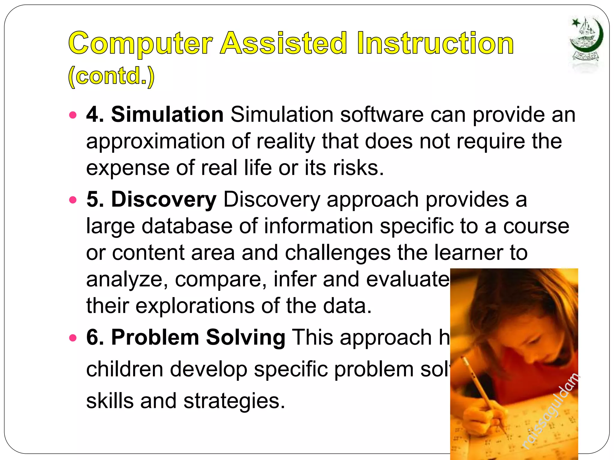  4. Simulation Simulation software can provide an
approximation of reality that does not require the
expense of real life or its risks.
 5. Discovery Discovery approach provides a
large database of information specific to a course
or content area and challenges the learner to
analyze, compare, infer and evaluate based on
their explorations of the data.
 6. Problem Solving This approach helps
children develop specific problem solving
skills and strategies.
 