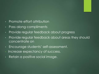 • Promote effort attribution
• Pass along compliments
• Provide regular feedback about progress
• Provide regular feedback about areas they should
concentrate on
• Encourage students’ self-assessment.
• Increase expectancy of success.
• Retain a positive social image.
 