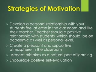 Strategies of Motivation
 Develop a personal relationship with your
students feel at ease in the classroom and like
their teacher. Teacher should a positive
relationship with students which should be on
academic as well as personal level.
 Create a pleasant and supportive
atmosphere in the classroom
 Accept mistakes as a natural part of learning.
 Encourage positive self-evaluation
 