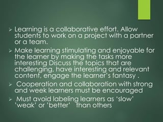  Learning is a collaborative effort. Allow
students to work on a project with a partner
or a team.
 Make learning stimulating and enjoyable for
the learner by making the tasks more
interesting Discuss the topics that are
challenging, have interesting and relevant
content, engage the learner’s fantasy .
 Cooperation and collaboration with strong
and week learners must be encouraged
 Must avoid labeling learners as ‘slow’
’weak’ or ’better’ than others
 