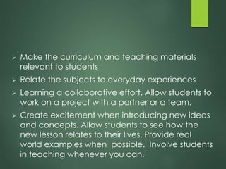  Make the curriculum and teaching materials
relevant to students
 Relate the subjects to everyday experiences
 Learning a collaborative effort. Allow students to
work on a project with a partner or a team.
 Create excitement when introducing new ideas
and concepts. Allow students to see how the
new lesson relates to their lives. Provide real
world examples when possible. Involve students
in teaching whenever you can.
 