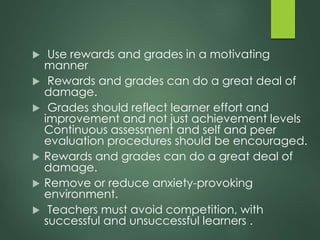  Use rewards and grades in a motivating
manner
 Rewards and grades can do a great deal of
damage.
 Grades should reflect learner effort and
improvement and not just achievement levels
Continuous assessment and self and peer
evaluation procedures should be encouraged.
 Rewards and grades can do a great deal of
damage.
 Remove or reduce anxiety-provoking
environment.
 Teachers must avoid competition, with
successful and unsuccessful learners .
 