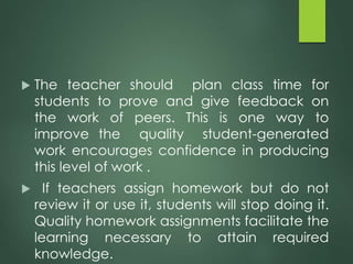  The teacher should plan class time for
students to prove and give feedback on
the work of peers. This is one way to
improve the quality student-generated
work encourages confidence in producing
this level of work .
 If teachers assign homework but do not
review it or use it, students will stop doing it.
Quality homework assignments facilitate the
learning necessary to attain required
knowledge.
 
