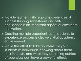  Provide learners with regular experiences of
success Building self-esteem and self-
confidence is an important aspect of classroom
motivation.
 Creating multiple opportunities for students to
experience success is also very vital academic
achievement.
 Make the effort to take an interest in your
students as individuals. Knowing about them,
their interests, and what they are doing outside
of your class can have a powerful effect.
 