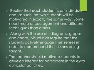  Realize that each student is an individual
and, as such, no two students will be
motivated in exactly the same way. Some
need more encouragement and different
techniques than others.
 Along with the use of diagrams, graphs
and charts, visual aids require that the
students actively engage their senses in
order to comprehend the lessons being
taught.
 The teacher should motivate students to
develop interest for participate in the extra
curricular activities.
 