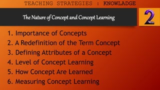 The Nature of Concept and Concept Learning
1. Importance of Concepts
2. A Redefinition of the Term Concept
3. Defining Attributes of a Concept
4. Level of Concept Learning
5. How Concept Are Learned
6. Measuring Concept Learning
TEACHING STRATEGIES : KNOWLADGE
 