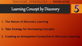 Learning Concept by Discovery
TEACHING STRATEGIES : KNOWLADGE
1. The Nature of Discovery Learning
2. Taba Strategy for Developing Concepts
3. Creating an Atmosphere Conductive to Discovery Learning
 