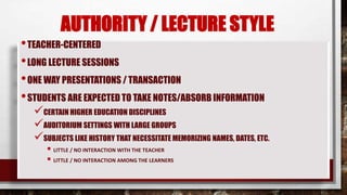 AUTHORITY / LECTURE STYLE
•TEACHER-CENTERED
•LONG LECTURE SESSIONS
•ONE WAY PRESENTATIONS / TRANSACTION
•STUDENTS ARE EXPECTED TO TAKE NOTES/ABSORB INFORMATION
CERTAIN HIGHER EDUCATION DISCIPLINES
AUDITORIUM SETTINGS WITH LARGE GROUPS
SUBJECTS LIKE HISTORY THAT NECESSITATE MEMORIZING NAMES, DATES, ETC.
 LITTLE / NO INTERACTION WITH THE TEACHER
 LITTLE / NO INTERACTION AMONG THE LEARNERS
 