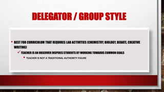 DELEGATOR / GROUP STYLE
• BEST FOR CURRICULUM THAT REQUIRES LAB ACTIVITIES (CHEMISTRY, BIOLOGY, DEBATE, CREATIVE
WRITING)
TEACHER IS AN OBSERVER INSPIRESSTUDENTS BY WORKING TOWARDS COMMONGOALS
 TEACHER IS NOT A TRADITIONAL AUTHORITY FIGURE
 