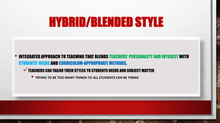 HYBRID/BLENDED STYLE
• INTEGRATED APPROACH TO TEACHING THAT BLENDS TEACHERS’ PERSONALITY AND INTEREST WITH
STUDENTS’ NEEDS AND CURRICULUM-APPROPRIATE METHODS.
TEACHERS CAN TAILOR THEIR STYLES TO STUDENTS NEEDS AND SUBJECT MATTER
 TRYING TO BE TOO MANY THINGS TO ALL STUDENTS CAN BE TIRING
 