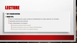 LECTURE
• TOP 1 PASSIVE METHOD
• NEARLY 80%
EASY TO COMMUNICATE LARGE CHUNKS OF INFORMATION TO LARGE AMOUNT OF LISTENERS
MAXIMIZES INSTRUCTOR CONTROL
NON-THREATENING TO STUDENTS
MINIMIZES FEEDBACK FROM STUDENT
ASSUMES UNREALISTIC LEVEL OF STUDENT UNDERSTANDING
DETACHES STUDENTS FROM THE LEARNING PROCESS
 