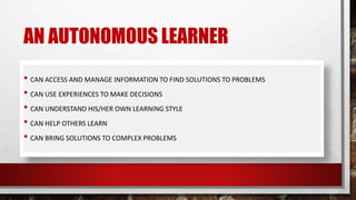 AN AUTONOMOUS LEARNER
• CAN ACCESS AND MANAGE INFORMATION TO FIND SOLUTIONS TO PROBLEMS
• CAN USE EXPERIENCES TO MAKE DECISIONS
• CAN UNDERSTAND HIS/HER OWN LEARNING STYLE
• CAN HELP OTHERS LEARN
• CAN BRING SOLUTIONS TO COMPLEX PROBLEMS
 