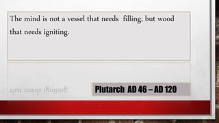The mind is not a vessel that needs filling, but wood
that needs igniting.
Plutarch AD 46 – AD 120
 