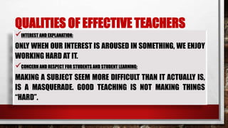 QUALITIES OF EFFECTIVE TEACHERS
INTEREST AND EXPLANATION:
ONLY WHEN OUR INTEREST IS AROUSED IN SOMETHING, WE ENJOY
WORKING HARD AT IT.
CONCERN AND RESPECT FOR STUDENTS AND STUDENT LEARNING:
MAKING A SUBJECT SEEM MORE DIFFICULT THAN IT ACTUALLY IS,
IS A MASQUERADE. GOOD TEACHING IS NOT MAKING THINGS
“HARD”.
 