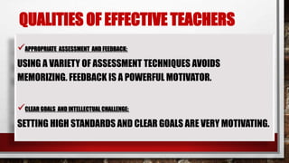 QUALITIES OF EFFECTIVE TEACHERS
APPROPRIATE ASSESSMENT AND FEEDBACK:
USING A VARIETY OF ASSESSMENT TECHNIQUES AVOIDS
MEMORIZING. FEEDBACK IS A POWERFUL MOTIVATOR.
CLEAR GOALS AND INTELLECTUAL CHALLENGE:
SETTING HIGH STANDARDS AND CLEAR GOALS ARE VERY MOTIVATING.
 