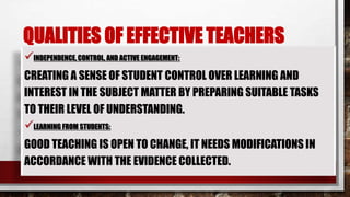 QUALITIES OF EFFECTIVE TEACHERS
INDEPENDENCE, CONTROL, AND ACTIVE ENGAGEMENT:
CREATING A SENSE OF STUDENT CONTROL OVER LEARNING AND
INTEREST IN THE SUBJECT MATTER BY PREPARING SUITABLE TASKS
TO THEIR LEVEL OF UNDERSTANDING.
LEARNING FROM STUDENTS:
GOOD TEACHING IS OPEN TO CHANGE, IT NEEDS MODIFICATIONS IN
ACCORDANCE WITH THE EVIDENCE COLLECTED.
 