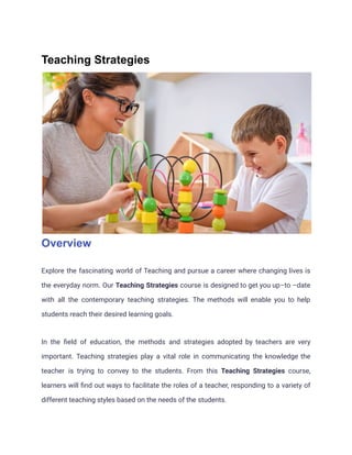 Teaching Strategies
Overview
Explore the fascinating world of Teaching and pursue a career where changing lives is
the everyday norm. Our Teaching Strategies course is designed to get you up–to –date
with all the contemporary teaching strategies. The methods will enable you to help
students reach their desired learning goals.
In the field of education, the methods and strategies adopted by teachers are very
important. Teaching strategies play a vital role in communicating the knowledge the
teacher is trying to convey to the students. From this Teaching Strategies course,
learners will find out ways to facilitate the roles of a teacher, responding to a variety of
different teaching styles based on the needs of the students.
 