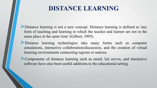 DISTANCE LEARNING
Distance learning is not a new concept. Distance learning is defined as 'any
form of teaching and learning in which the teacher and learner are not in the
same place at the same time' (Gilbert, 1995).
Distance learning technologies take many forms such as computer
simulations, interactive collaboration/discussion, and the creation of virtual
learning environments connecting regions or nations.
Components of distance learning such as email, list serves, and interactive
software have also been useful additions to the educational setting.
 