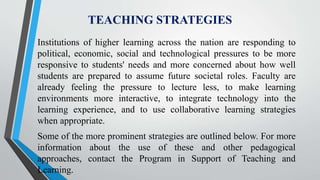 TEACHING STRATEGIES
Institutions of higher learning across the nation are responding to
political, economic, social and technological pressures to be more
responsive to students' needs and more concerned about how well
students are prepared to assume future societal roles. Faculty are
already feeling the pressure to lecture less, to make learning
environments more interactive, to integrate technology into the
learning experience, and to use collaborative learning strategies
when appropriate.
Some of the more prominent strategies are outlined below. For more
information about the use of these and other pedagogical
approaches, contact the Program in Support of Teaching and
Learning.
 