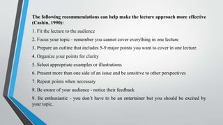 The following recommendations can help make the lecture approach more effective
(Cashin, 1990):
1. Fit the lecture to the audience
2. Focus your topic - remember you cannot cover everything in one lecture
3. Prepare an outline that includes 5-9 major points you want to cover in one lecture
4. Organize your points for clarity
5. Select appropriate examples or illustrations
6. Present more than one side of an issue and be sensitive to other perspectives
7. Repeat points when necessary
8. Be aware of your audience - notice their feedback
9. Be enthusiastic - you don’t have to be an entertainer but you should be excited by
your topic.
 