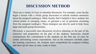DISCUSSION METHOD
There are a variety of ways to stimulate discussion. For example, some faculty
begin a lesson with a whole group discussion to refresh students memories
about the assigned reading(s). Other faculty find it helpful to have students list
critical points or emerging issues, or generate a set of questions stemming
from the assigned reading(s). These strategies can also be used to help focus
large and small group discussions.
Obviously, a successful class discussion involves planning on the part of the
instructor and preparation on the part of the students. Instructors should
communicate this commitment to the students on the first day of class by
clearly articulating course expectations. Just as the instructor carefully plans
the learning experience, the students must comprehend the assigned reading
and show up for class on time, ready to learn.
 