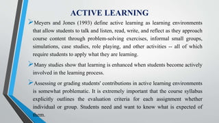 ACTIVE LEARNING
Meyers and Jones (1993) define active learning as learning environments
that allow students to talk and listen, read, write, and reflect as they approach
course content through problem-solving exercises, informal small groups,
simulations, case studies, role playing, and other activities -- all of which
require students to apply what they are learning.
Many studies show that learning is enhanced when students become actively
involved in the learning process.
Assessing or grading students' contributions in active learning environments
is somewhat problematic. It is extremely important that the course syllabus
explicitly outlines the evaluation criteria for each assignment whether
individual or group. Students need and want to know what is expected of
them.
 