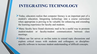 INTEGRATING TECHNOLOGY
Today, educators realize that computer literacy is an important part of a
student's education. Integrating technology into a course curriculum
when appropriate is proving to be valuable for enhancing and extending
the learning experience for faculty and students.
Many faculty have found electronic mail to be a useful way to promote
student/student or faculty/student communication between class
meetings.
Others use list serves or on-line notes to extend topic discussions and
explore critical issues with students and colleagues, or discipline-
specific software to increase student understanding of difficult concepts.
 