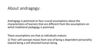 About andragogy:
Andragogy is premised on four crucial assumptions about the
characteristics of learners that are different from the assumptions on
which traditional pedagogy is premised.
These assumptions are that as individuals mature:
1) Their self-concept moves from one of being a dependent personality
toward being a self-directed human being.
 