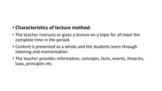 • Characteristics of lecture method:
• The teacher instructs or gives a lecture on a topic for all most the
complete time in the period.
• Content is presented as a whole and the students learn through
listening and memorization.
• The teacher provides information, concepts, facts, events, theories,
laws, principles etc.
 