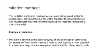Imitation method:
• The imitation method of teaching focuses on breaking apart skills into
components, providing the learner with a model of the target behavior,
and rewarding the learner for demonstrating the response immediately
after the model.
• Example of imitation:
• Imitation is defined as the act of copying, or a fake or copy of something.
An example of imitation is creating a room to look just like a room pictured
in a decorator magazine. An example of imitation is fish pieces sold as crab.
 