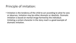Principle of imitation:
• Imitation is the tendency of the child to act according to what he sees
or observes. Imitation may be either dramatic or idealistic. Dramatic
imitation is based on mental image formed by the individual.
Imitating a certain character in the story read is a good example of
dramatic imitation.
 