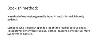 Bookish method:
a method of expression generally found in books; formal; labored;
pedantic.
Someone who is bookish spends a lot of time reading serious books.
[disapproval] Synonyms: studious, learned, academic, intellectual More
Synonyms of bookish.
 