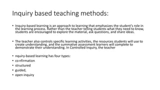 Inquiry based teaching methods:
• Inquiry-based learning is an approach to learning that emphasizes the student’s role in
the learning process. Rather than the teacher telling students what they need to know,
students are encouraged to explore the material, ask questions, and share ideas.
• The teacher also controls specific learning activities, the resources students will use to
create understanding, and the summative assessment learners will complete to
demonstrate their understanding. In Controlled Inquiry, the teacher
• nquiry-based learning has four types:
• confirmation
• structured
• guided,
• open inquiry
 