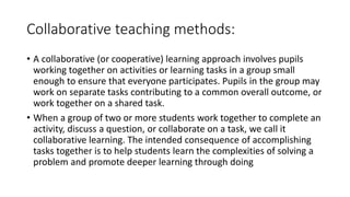 Collaborative teaching methods:
• A collaborative (or cooperative) learning approach involves pupils
working together on activities or learning tasks in a group small
enough to ensure that everyone participates. Pupils in the group may
work on separate tasks contributing to a common overall outcome, or
work together on a shared task.
• When a group of two or more students work together to complete an
activity, discuss a question, or collaborate on a task, we call it
collaborative learning. The intended consequence of accomplishing
tasks together is to help students learn the complexities of solving a
problem and promote deeper learning through doing
 